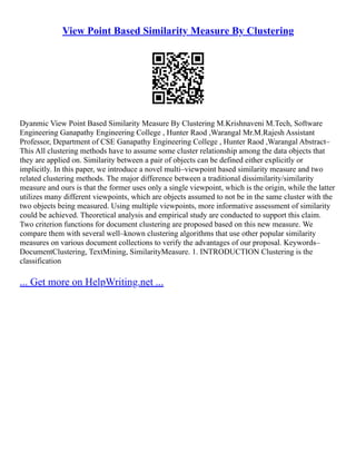 View Point Based Similarity Measure By Clustering
Dyanmic View Point Based Similarity Measure By Clustering M.Krishnaveni M.Tech, Software
Engineering Ganapathy Engineering College , Hunter Raod ,Warangal Mr.M.Rajesh Assistant
Professor, Department of CSE Ganapathy Engineering College , Hunter Raod ,Warangal Abstract–
This All clustering methods have to assume some cluster relationship among the data objects that
they are applied on. Similarity between a pair of objects can be defined either explicitly or
implicitly. In this paper, we introduce a novel multi–viewpoint based similarity measure and two
related clustering methods. The major difference between a traditional dissimilarity/similarity
measure and ours is that the former uses only a single viewpoint, which is the origin, while the latter
utilizes many different viewpoints, which are objects assumed to not be in the same cluster with the
two objects being measured. Using multiple viewpoints, more informative assessment of similarity
could be achieved. Theoretical analysis and empirical study are conducted to support this claim.
Two criterion functions for document clustering are proposed based on this new measure. We
compare them with several well–known clustering algorithms that use other popular similarity
measures on various document collections to verify the advantages of our proposal. Keywords–
DocumentClustering, TextMining, SimilarityMeasure. 1. INTRODUCTION Clustering is the
classification
... Get more on HelpWriting.net ...
 