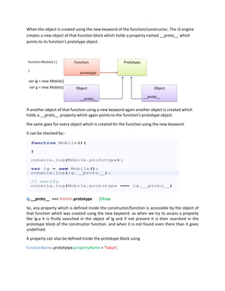 When the object is created using the new keyword of the function/constructor, The JS engine
creates a new object of that function block which holds a property named __proto__ which
points to its function's prototype object.
If another object of that function using a new keyword again another object is created which
holds a __proto__ property which again points to the function's prototype object.
the same goes for every object which is created for the function using the new keyword.
It can be checked by:-
lg.__proto__ === Mobile.prototype //true
So, any property which is defined inside the constructor/function is accessible by the object of
that function which was created using the new keyword. so when we try to access a property
like lg.a it is firstly searched in the object of lg and if not present it is then searched in the
prototype block of the constructor function. and when it is not found even there than it gives
undefined.
A property can also be defined inside the prototype block using
functionName.prototytpe.propertyName = 'Value';
 