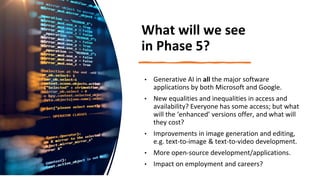 What will we see
in Phase 5?
• Generative AI in all the major software
applications by both Microsoft and Google.
• New equalities and inequalities in access and
availability? Everyone has some access; but what
will the ‘enhanced’ versions offer, and what will
they cost?
• Improvements in image generation and editing,
e.g. text-to-image & text-to-video development.
• More open-source development/applications.
• Impact on employment and careers?
 