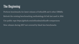 Perform benchmarks for latest releases of InfluxDB and 4 other DBMSs
Refresh the existing benchmarking methodology & fwk last used in 2016
Use public repo https://github.com/influxdata/influxdb-comparisons
New releases during 2017 not covered by black box benchmarks
The Beginning
 