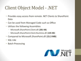 Client Object Model - .NET
• Provides easy access from remote .NET Clients to SharePoint
  Data
• Can be used from Managed Code such as Office
• Utilizes the following Assemblies
  • Microsoft.SharePoint.Client.dll (281 KB)
  • Microsoft.SharePoint.Client.Runtime.dll (145 KB)
• Compared to Microsoft.SharePoint.dll (15.3 MB)
• SQL Like
• Batch Processing
 