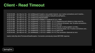 16:22:03.936 ... [tor-http-nio-10] ... [id: 0x058eaaa2] Created a new pooled channel, now 3 active connections and 0 inactive...
16:22:03.937 ... [tor-http-nio-10] ... [id: 0x058eaaa2] Initialized pipeline DefaultChannelPipeline...
16:22:03.937 ... [tor-http-nio-10] ... [id: 0x058eaaa2] REGISTERED
16:22:03.964 ... [tor-http-nio-10] ... [id: 0x058eaaa2] CONNECT: localhost/127.0.0.1:8080
16:22:04.082 ... [tor-http-nio-10] ... [id: 0x058eaaa2, L:/127.0.0.1:49908 - R:YYY] Registering pool release on close event for...
16:22:04.082 ... [tor-http-nio-10] ... [id: 0x058eaaa2, L:/127.0.0.1:49908 - R:YYY] Channel connected, now 16 active connections...
16:22:04.082 ... [tor-http-nio-10] ... [id: 0x058eaaa2, L:/127.0.0.1:49908 - R:YYY] ACTIVE
16:22:04.082 ... [tor-http-nio-10] ... [id: 0x058eaaa2, L:/127.0.0.1:49908 - R:YYY] Handler is being applied: {uri=http:...
16:22:04.567 ... [tor-http-nio-10] ... [id: 0x058eaaa2, L:/127.0.0.1:49908 ! R:YYY] Channel closed, now 16 active connections and...
16:22:04.642 ... [tor-http-nio-10] ... [id: 0x058eaaa2, L:/127.0.0.1:49908 ! R:YYY] INACTIVE
16:22:04.642 ... [tor-http-nio-10] ... [id: 0x058eaaa2, L:/127.0.0.1:49908 ! R:YYY] The connection observed an error
reactor.netty.http.client.PrematureCloseException: Connection prematurely closed BEFORE response
Client - Read Timeout
121
 