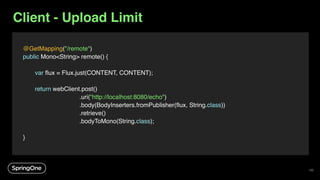 Client - Upload Limit
@GetMapping("/remote")
public Mono<String> remote() {
var flux = Flux.just(CONTENT, CONTENT);
return webClient.post()
.uri(“http://localhost:8080/echo")
.body(BodyInserters.fromPublisher(flux, String.class))
.retrieve()
.bodyToMono(String.class);
}
135
 