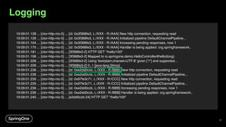 33
19:09:01.128 ... [ctor-http-nio-5] ... [id: 0x3f368fe3, L:/XXX - R:/AAA] New http connection, requesting read
19:09:01.129 ... [ctor-http-nio-5] ... [id: 0x3f368fe3, L:/XXX - R:/AAA] Initialized pipeline DefaultChannelPipeline...
19:09:01.164 ... [ctor-http-nio-5] ... [id: 0x3f368fe3, L:/XXX - R:/AAA] Increasing pending responses, now 1
19:09:01.170 ... [ctor-http-nio-5] ... [id: 0x3f368fe3, L:/XXX - R:/AAA] Handler is being applied: org.springframework..
19:09:01.181 ... [ctor-http-nio-5] ... [3f368fe3-2] HTTP GET "/hello/100"
19:09:01.199 ... [ctor-http-nio-5] ... [3f368fe3-2] Mapped to io.springone.demo.HelloController#hello(long)
19:09:01.228 ... [ctor-http-nio-5] ... [3f368fe3-2] Using 'text/plain;charset=UTF-8' given [*/*] and supported...
19:09:01.228 ... [ctor-http-nio-5] ... [3f368fe3-2] 0..1 [java.lang.String]
19:09:01.238 ... [ctor-http-nio-5] ... [id: 0xe2dd0ccb, L:/XXX - R:/BBB] New http connection, requesting read
19:09:01.238 ... [ctor-http-nio-5] ... [id: 0xe2dd0ccb, L:/XXX - R:/BBB] Initialized pipeline DefaultChannelPipeline...
19:09:01.239 ... [ctor-http-nio-5] ... [id: 0x97fe3c71, L:/XXX - R:/CCC] New http connection, requesting read
19:09:01.239 ... [ctor-http-nio-5] ... [id: 0x97fe3c71, L:/XXX - R:/CCC] Initialized pipeline DefaultChannelPipeline...
19:09:01.239 ... [ctor-http-nio-5] ... [id: 0xe2dd0ccb, L:/XXX - R:/BBB] Increasing pending responses, now 1
19:09:01.239 ... [ctor-http-nio-5] ... [id: 0xe2dd0ccb, L:/XXX - R:/BBB] Handler is being applied: org.springframework..
19:09:01.240 ... [ctor-http-nio-5] ... [e2dd0ccb-24] HTTP GET "/hello/100"
Logging
 