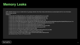 LEAK: ByteBuf.release() was not called before it's garbage-collected. See https://netty.io/wiki/reference-counted-objects.html for more information.
Recent access records:
Created at:
io.netty.buffer.PooledByteBufAllocator.newDirectBuffer(PooledByteBufAllocator.java:363)
io.netty.buffer.AbstractByteBufAllocator.directBuffer(AbstractByteBufAllocator.java:187)
io.netty.buffer.AbstractByteBufAllocator.directBuffer(AbstractByteBufAllocator.java:178)
io.netty.buffer.AbstractByteBufAllocator.ioBuffer(AbstractByteBufAllocator.java:139)
io.netty.channel.DefaultMaxMessagesRecvByteBufAllocator$MaxMessageHandle.allocate(DefaultMaxMessagesRecvByteBufAllocator.java:114)
io.netty.channel.nio.AbstractNioByteChannel$NioByteUnsafe.read(AbstractNioByteChannel.java:147)
io.netty.channel.nio.NioEventLoop.processSelectedKey(NioEventLoop.java:714)
io.netty.channel.nio.NioEventLoop.processSelectedKeysOptimized(NioEventLoop.java:650)
io.netty.channel.nio.NioEventLoop.processSelectedKeys(NioEventLoop.java:576)
io.netty.channel.nio.NioEventLoop.run(NioEventLoop.java:493)
io.netty.util.concurrent.SingleThreadEventExecutor$4.run(SingleThreadEventExecutor.java:989)
io.netty.util.internal.ThreadExecutorMap$2.run(ThreadExecutorMap.java:74)
io.netty.util.concurrent.FastThreadLocalRunnable.run(FastThreadLocalRunnable.java:30)
java.base/java.lang.Thread.run(Thread.java:832)
Memory Leaks
68
 