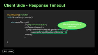 Client Side - Response Timeout
@GetMapping("/remote")
public Mono<String> remote() {
return webClient.get()
.uri("http://localhost:8080/")
.httpRequest(request ->
((HttpClientRequest) request.getNativeRequest())
.responseTimeout(Duration.ofSeconds(1)))
.retrieve()
…
}
Max time waiting for a
response
97
 