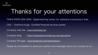 Thanks for your attentions!
• TOSHI STATS SDN. BHD, Digital-learning center for statistical computing in Asia
• CEO : Toshifumi Kuga, Certiﬁed ﬁnancial services auditor
• Company web site : www.toshistats.net
• Company blog : http://toshistats.wordpress.com/aboutme/
• Company FB page : www.facebook.com/toshistatsco
• Please do not hesitate to send your opinion and massages about our courses to us !
18
 
