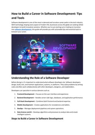 How to Build a Career in Software Development: Tips
and Tools
Software development is one of the most in-demand and lucrative career paths in the tech industry.
With technology shaping every aspect of modern life, businesses across the globe are seeking skilled
developers to build innovative solutions. Whether you’re just starting out or looking to transition
into software development, this guide will provide you with actionable tips and essential tools to
kickstart your career.
Understanding the Role of a Software Developer
Before diving in, it’s important to understand what software developers do. Software developers
design, build, test, and maintain applications, systems, or platforms. They solve problems by writing
code and often work collaboratively with other developers, designers, and stakeholders.
Developers can specialize in various domains such as:
1. Frontend Development – Focuses on the user interface and experience.
2. Backend Development – Handles server-side logic, databases, and application performance.
3. Full-Stack Development – Combines both frontend and backend expertise.
4. Mobile Development – Creates applications for smartphones and tablets.
5. DevOps – Manages deployment pipelines and system operations.
6. Data Science and AI – Develops algorithms and processes to analyze data and create
intelligent systems.
Steps to Build a Career in Software Development
 