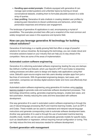 11/24
Handling open-ended prompts: Chatbots equipped with generative AI can
manage open-ended questions and unfamiliar topics by training on broad
conversational datasets, enabling them to formulate plausible answers to a wide
array of queries.
User profiling: Generative AI aids chatbots in creating detailed user profiles by
analyzing past interactions to discern preferences and behaviors, which helps
personalize responses and enhance user engagement.
The landscape of generative AI applications is vast, encompassing a myriad of
possibilities. The examples provided here offer just a snapshot of the most common and
widely recognized use cases in this expansive and dynamic field.
How can you leverage generative AI technology for building
robust solutions?
Generative AI technology is a rapidly growing field that offers a range of powerful
solutions for various industries. By leveraging this technology, you can create robust and
innovative solutions based on your industry that can help you to stay ahead of the
competition. Here are some of the areas of implementation:
Automated custom software engineering
Generative AI is reforming automated software engineering; leading the way are startups
like GitHub’s CoPilot and Debuild, which use OpenAI’s GPT-3 and Codex to streamline
coding processes and allow users to design and deploy web applications using their
voice. Debuild’s open-source engine even lets users develop complex apps from just a
few lines of commands. With AI-generated engineering designs, test cases, and
automation, companies can develop digital solutions faster and more cost-effectively than
ever before.
Automated custom software engineering using generative AI involves using machine
learning models to generate code and automate software development processes. This
technology streamlines coding, generates engineering designs, creates test cases, and
test automation, thereby reducing the costs and time associated with software
development.
One way generative AI is used in automated custom software engineering is through the
use of natural language processing (NLP) and machine learning models, such as GPT-3
and Codex. These models can be used to understand and interpret natural language
instructions and generate corresponding code to automate software development tasks.
Another way generative AI is used is through the use of automated machine learning
(AutoML) tools. AutoML can be used to automatically generate models for specific tasks,
such as classification or regression, without requiring manual configuration or tuning. This
can help reduce the time and resources needed for software development.
Content generation with management
 