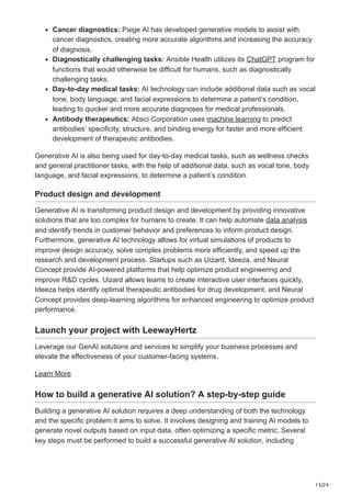 13/24
Cancer diagnostics: Paige AI has developed generative models to assist with
cancer diagnostics, creating more accurate algorithms and increasing the accuracy
of diagnosis.
Diagnostically challenging tasks: Ansible Health utilizes its ChatGPT program for
functions that would otherwise be difficult for humans, such as diagnostically
challenging tasks.
Day-to-day medical tasks: AI technology can include additional data such as vocal
tone, body language, and facial expressions to determine a patient’s condition,
leading to quicker and more accurate diagnoses for medical professionals.
Antibody therapeutics: Absci Corporation uses machine learning to predict
antibodies’ specificity, structure, and binding energy for faster and more efficient
development of therapeutic antibodies.
Generative AI is also being used for day-to-day medical tasks, such as wellness checks
and general practitioner tasks, with the help of additional data, such as vocal tone, body
language, and facial expressions, to determine a patient’s condition.
Product design and development
Generative AI is transforming product design and development by providing innovative
solutions that are too complex for humans to create. It can help automate data analysis
and identify trends in customer behavior and preferences to inform product design.
Furthermore, generative AI technology allows for virtual simulations of products to
improve design accuracy, solve complex problems more efficiently, and speed up the
research and development process. Startups such as Uizard, Ideeza, and Neural
Concept provide AI-powered platforms that help optimize product engineering and
improve R&D cycles. Uizard allows teams to create interactive user interfaces quickly,
Ideeza helps identify optimal therapeutic antibodies for drug development, and Neural
Concept provides deep-learning algorithms for enhanced engineering to optimize product
performance.
Launch your project with LeewayHertz
Leverage our GenAI solutions and services to simplify your business processes and
elevate the effectiveness of your customer-facing systems.
Learn More
How to build a generative AI solution? A step-by-step guide
Building a generative AI solution requires a deep understanding of both the technology
and the specific problem it aims to solve. It involves designing and training AI models to
generate novel outputs based on input data, often optimizing a specific metric. Several
key steps must be performed to build a successful generative AI solution, including
 