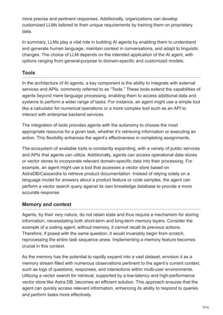 7/16
more precise and pertinent responses. Additionally, organizations can develop
customized LLMs tailored to their unique requirements by training them on proprietary
data.
In summary, LLMs play a vital role in building AI agents by enabling them to understand
and generate human language, maintain context in conversations, and adapt to linguistic
changes. The choice of LLM depends on the intended application of the AI agent, with
options ranging from general-purpose to domain-specific and customized models.
Tools
In the architecture of AI agents, a key component is the ability to integrate with external
services and APIs, commonly referred to as “Tools.” These tools extend the capabilities of
agents beyond mere language processing, enabling them to access additional data and
systems to perform a wider range of tasks. For instance, an agent might use a simple tool
like a calculator for numerical operations or a more complex tool such as an API to
interact with enterprise backend services.
The integration of tools provides agents with the autonomy to choose the most
appropriate resource for a given task, whether it’s retrieving information or executing an
action. This flexibility enhances the agent’s effectiveness in completing assignments.
The ecosystem of available tools is constantly expanding, with a variety of public services
and APIs that agents can utilize. Additionally, agents can access operational data stores
or vector stores to incorporate relevant domain-specific data into their processing. For
example, an agent might use a tool that accesses a vector store based on
AstraDB/Cassandra to retrieve product documentation. Instead of relying solely on a
language model for answers about a product feature or code samples, the agent can
perform a vector search query against its own knowledge database to provide a more
accurate response.
Memory and context
Agents, by their very nature, do not retain state and thus require a mechanism for storing
information, necessitating both short-term and long-term memory layers. Consider the
example of a coding agent; without memory, it cannot recall its previous actions.
Therefore, if posed with the same question, it would invariably begin from scratch,
reprocessing the entire task sequence anew. Implementing a memory feature becomes
crucial in this context.
As the memory has the potential to rapidly expand into a vast dataset, envision it as a
memory stream filled with numerous observations pertinent to the agent’s current context,
such as logs of questions, responses, and interactions within multi-user environments.
Utilizing a vector search for retrieval, supported by a low-latency and high-performance
vector store like Astra DB, becomes an efficient solution. This approach ensures that the
agent can quickly access relevant information, enhancing its ability to respond to queries
and perform tasks more effectively.
 