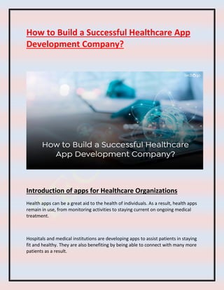 How to Build a Successful Healthcare App
Development Company?
Introduction of apps for Healthcare Organizations
Health apps can be a great aid to the health of individuals. As a result, health apps
remain in use, from monitoring activities to staying current on ongoing medical
treatment.
Hospitals and medical institutions are developing apps to assist patients in staying
fit and healthy. They are also benefiting by being able to connect with many more
patients as a result.
 