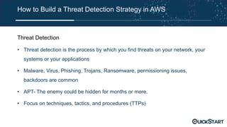 How to Build a Threat Detection Strategy in AWS
Threat Detection
• Threat detection is the process by which you find threats on your network, your
systems or your applications
• Malware, Virus, Phishing, Trojans, Ransomware, permissioning issues,
backdoors are common
• APT- The enemy could be hidden for months or more.
• Focus on techniques, tactics, and procedures (TTPs)
 