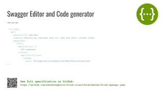 Swagger Editor and Code generator
/v1/jobs:
get:
operationId: getJobs
summary: Returns an overview over all jobs and their current state
responses:
'200':
description: |-
200 response
content:
application/json:
schema:
$ref: '#/components/schemas/JobIdsWithStatusOverview'
...
See full specification on GitHub:
https://github.com/nextbreakpoint/flink-client/blob/master/flink-openapi.yaml
 