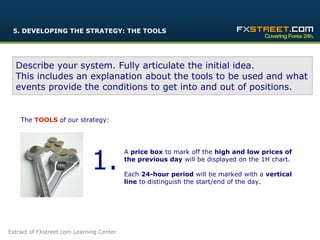 5. DEVELOPING THE STRATEGY: THE TOOLS




  Describe your system. Fully articulate the initial idea.
  This includes an explanation about the tools to be used and what
  events provide the conditions to get into and out of positions.


    The TOOLS of our strategy:




                              1.
                                          A price box to mark off the high and low prices of
                                          the previous day will be displayed on the 1H chart.

                                          Each 24-hour period will be marked with a vertical
                                          line to distinguish the start/end of the day.




                                                                          12

Extract of FXstreet.com Learning Center
 