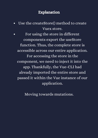 Use the createStore() method to create
Vuex store.
For using the store in different
components export the useStore
function. Thus, the complete store is
accessible across our entire application.
For accessing the store in the
component, we need to inject it into the
app. Thankfully, the Vue-CLI had
already imported the entire store and
passed it within the Vue instance of our
application.
Explanation
Moving towards mutations.
 