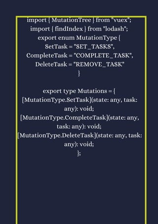 import { MutationTree } from "vuex";
import { findIndex } from "lodash";
export enum MutationType {
SetTask = "SET_TASKS",
CompleteTask = "COMPLETE_TASK",
DeleteTask = "REMOVE_TASK"
}
export type Mutations = {
[MutationType.SetTask](state: any, task:
any): void;
[MutationType.CompleteTask](state: any,
task: any): void;
[MutationType.DeleteTask](state: any, task:
any): void;
};
 
