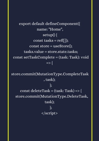 export default defineComponent({
name: "Home",
setup() {
const tasks = ref([]);
const store = useStore();
tasks.value = store.state.tasks;
const setTaskComplete = (task: Task): void
=> {
store.commit(MutationType.CompleteTask
, task);
};
const deleteTask = (task: Task) => {
store.commit(MutationType.DeleteTask,
task);
};
</script>
 