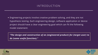 INTRODUCTION
Engineering projects involve creative problem solving, and they are not
hypothesis testing. Each engineering design, software application or device
project should have a clear engineering goal which can fit the following
model statement:
“The design and construction of an (engineered product) for (target user) to
do (some useful function).”
 