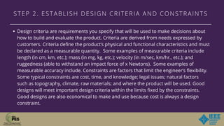 STEP 2. ESTABLISH DESIGN CRITERIA AND CONSTRAINTS
Design criteria are requirements you specify that will be used to make decisions about
how to build and evaluate the product. Criteria are derived from needs expressed by
customers. Criteria define the product’s physical and functional characteristics and must
be declared as a measurable quantity.  Some examples of measurable criteria include
length (in cm, km, etc.); mass (in mg, kg, etc.); velocity (in m/sec, km/hr., etc.); and
ruggedness (able to withstand an impact force of x Newtons).  Some examples of
measurable accuracy include. Constraints are factors that limit the engineer’s flexibility.
Some typical constraints are cost, time, and knowledge; legal issues; natural factors
such as topography, climate, raw materials; and where the product will be used. Good
designs will meet important design criteria within the limits fixed by the constraints.
Good designs are also economical to make and use because cost is always a design
constraint.
 