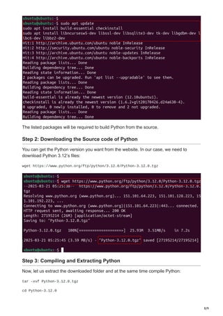 8/9
The listed packages will be required to build Python from the source.
Step 2: Downloading the Source code of Python
You can get the Python version you want from the website. In our case, we need to
download Python 3.12’s files:
wget https://www.python.org/ftp/python/3.12.0/Python-3.12.0.tgz
Step 3: Compiling and Extracting Python
Now, let us extract the downloaded folder and at the same time compile Python:
tar -xvf Python-3.12.0.tgz
cd Python-3.12.0
 