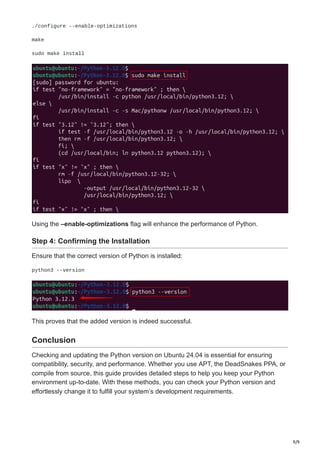 9/9
./configure --enable-optimizations
make
sudo make install
Using the –enable-optimizations flag will enhance the performance of Python.
Step 4: Confirming the Installation
Ensure that the correct version of Python is installed:
python3 --version
This proves that the added version is indeed successful.
Conclusion
Checking and updating the Python version on Ubuntu 24.04 is essential for ensuring
compatibility, security, and performance. Whether you use APT, the DeadSnakes PPA, or
compile from source, this guide provides detailed steps to help you keep your Python
environment up-to-date. With these methods, you can check your Python version and
effortlessly change it to fulfill your system’s development requirements.
 