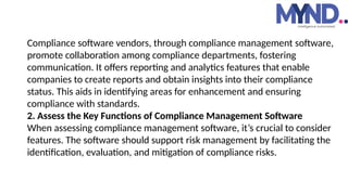 Compliance software vendors, through compliance management software,
promote collaboration among compliance departments, fostering
communication. It offers reporting and analytics features that enable
companies to create reports and obtain insights into their compliance
status. This aids in identifying areas for enhancement and ensuring
compliance with standards.
2. Assess the Key Functions of Compliance Management Software
When assessing compliance management software, it’s crucial to consider
features. The software should support risk management by facilitating the
identification, evaluation, and mitigation of compliance risks.
 