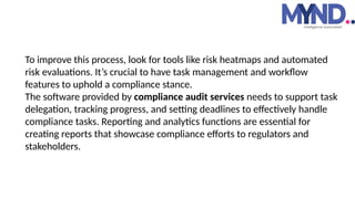 To improve this process, look for tools like risk heatmaps and automated
risk evaluations. It’s crucial to have task management and workflow
features to uphold a compliance stance.
The software provided by compliance audit services needs to support task
delegation, tracking progress, and setting deadlines to effectively handle
compliance tasks. Reporting and analytics functions are essential for
creating reports that showcase compliance efforts to regulators and
stakeholders.
 