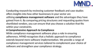 Conducting research by reviewing customer feedback and case studies
offers insights into how other businesses in your sector are
utilising compliance management software and the advantages they have
gained from it. By comparing pricing structures and requesting quotes from
shortlisted vendors, you can ensure that you choose a solution that fits
within your constraints.
A Comprehensive Approach to Compliance
While compliance management software plays a role in ensuring
adherence, MYND recognises that a holistic approach to compliance
extends beyond mere software implementation. We provide a range of
compliance management services tailored to complement your choice of
software and strengthen your compliance strategy.
 