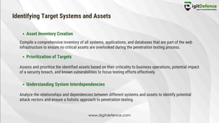 Identifying Target Systems and Assets
Asset Inventory Creation
Prioritization of Targets
Understanding System Interdependencies
Compile a comprehensive inventory of all systems, applications, and databases that are part of the web
infrastructure to ensure no critical assets are overlooked during the penetration testing process.
Assess and prioritize the identified assets based on their criticality to business operations, potential impact
of a security breach, and known vulnerabilities to focus testing efforts effectively.
Analyze the relationships and dependencies between different systems and assets to identify potential
attack vectors and ensure a holistic approach to penetration testing.
www.digitdefence.com
 
