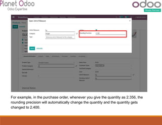 For example, in the purchase order, whenever you give the quantity as 2.356, the
rounding precision will automatically change the quantity and the quantity gets
changed to 2.400.
 