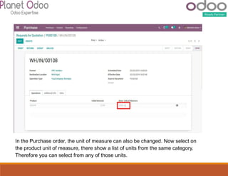 In the Purchase order, the unit of measure can also be changed. Now select on
the product unit of measure, there show a list of units from the same category.
Therefore you can select from any of those units.
 