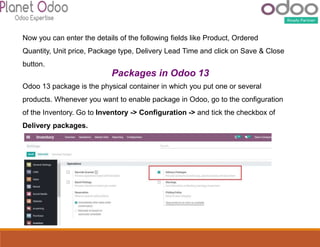 Now you can enter the details of the following fields like Product, Ordered
Quantity, Unit price, Package type, Delivery Lead Time and click on Save & Close
button.
Packages in Odoo 13
Odoo 13 package is the physical container in which you put one or several
products. Whenever you want to enable package in Odoo, go to the configuration
of the Inventory. Go to Inventory -> Configuration -> and tick the checkbox of
Delivery packages.
 