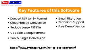 Key Features of this Software
Email Filteration
Reduce Large PST File Free Demo Version
Cloud-based Conversion Technical Support
Capable & Requirement
Convert NSF to 13+ Format
Bulk & Single Conversion
https://www.sysinspire.com/nsf-to-pst-converter/
 