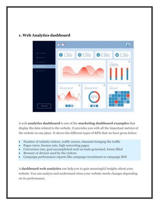 1. Web Analytics dashboard
A web analytics dashboard is one of the marketing dashboard examples that
display the data related to the website. It provides you with all the important metrics of
the website in one place. It shows the different types of KPIs that we have given below:
 Number of website visitors, traffic source, channels bringing the traffic
 Pages views, bounce rate, high converting pages
 Conversion rate, goal accomplished such as leads generated, forms filled
 Browser or devices used by the visitors
 Campaign performance reports like campaign investment or campaign ROI
A dashboard web analytics can help you to gain meaningful insights about your
website. You can analyze and understand when your website needs changes depending
on its performance.
 