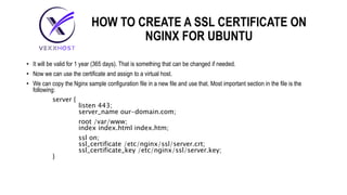 HOW TO CREATE A SSL CERTIFICATE ON
NGINX FOR UBUNTU
• It will be valid for 1 year (365 days). That is something that can be changed if needed.
• Now we can use the certificate and assign to a virtual host.
• We can copy the Nginx sample configuration file in a new file and use that. Most important section in the file is the
following:
server {
listen 443;
server_name our-domain.com;
root /var/www;
index index.html index.htm;
ssl on;
ssl_certificate /etc/nginx/ssl/server.crt;
ssl_certificate_key /etc/nginx/ssl/server.key;
}
 