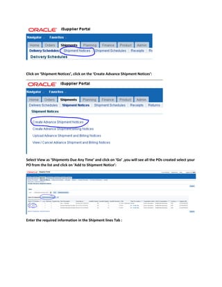 Click on ‘Shipment Notices’, click on the ‘Create Advance Shipment Notices’:
Select View as ‘Shipments Due Any Time’ and click on ‘Go’ ,you will see all the POs created select your
PO from the list and click on ‘Add to Shipment Notice’:
Enter the required information in the Shipment lines Tab :
 