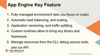 App Engine Key Feature
1. Fully managed environment (lets you focus on code).
2. Automatic load balancing, and scaling.
3. Application versioning, and traffic splitting.
4. Custom runtimes allow to bring any library and
framework.
5. Manage resources from the CLI, debug source code,
and run API.
 