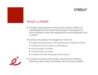 What’s a PMIS?
  A Project Management Information System (PMIS) is a
   standardized set of automated project management
   tools available within the organization and integrated into
   a system

  Used by the project management team to
    Support the generation and maintenance of project artifacts
    Facilitate communication and feedback
    Monitor project activities
    Control project changes
    Analyze and forecast project performance

  Contains real-time information essential for initiating,
   planning, executing, controlling, and closing a project
 