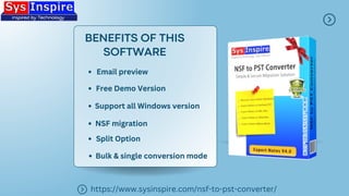 BENEFITS OF THIS
SOFTWARE
https://www.sysinspire.com/nsf-to-pst-converter/
Email preview
Free Demo Version
NSF migration
Support all Windows version
Split Option
Bulk & single conversion mode
 