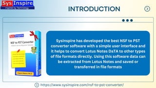 INTRODUCTION
SysInspire has developed the best NSF to PST
converter software with a simple user interface and
it helps to convert Lotus Notes DaTA to other types
of file formats directly. Using this software data can
be extracted from Lotus Notes and saved or
transferred in file formats
https://www.sysinspire.com/nsf-to-pst-converter/
 