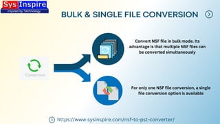 BULK & SINGLE FILE CONVERSION
https://www.sysinspire.com/nsf-to-pst-converter/
Convert NSF file in bulk mode. Its
advantage is that multiple NSF files can
be converted simultaneously
For only one NSF file conversion, a single
file conversion option is available
 