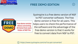 FREE DEMO EDITION
SysInspire is a free demo version of NSF
to PST converter software. The free
demo version is free for all users. This
helps users to check the performance of
the software and the advantage of the
free demo version is that it works for
free to convert data from NSF to PST.
Free demo version
allows converting
25 items from each
folder of NSF file
https://www.sysinspire.com/nsf-to-pst-converter/
 