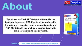 SysInspire NSF to PST Converter software is the
best tool to convert NSF files to other various file
formats and it can also recover deleted emails and
NSF file data. All the problems can be fixed with
simple steps using this software.
About
Website https://www.sysinspire.com/nsf-to-pst-converter/
 