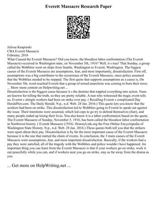 Everett Massacre Research Paper
Julissa Knapinski
CBA Everett Massacre
February, 2016
What Caused the Everett Massacre? Did you know, the bloodiest labor confrontation (The Everett
Massacre) occurred in Washington state, on November 5th, 1916? Well, it s true! That Sunday, a group
called the Wobblies went on ships from Seattle, Washington to Everett, Washington. The biggest
causes of the Everett Massacre are assumptions, fear, and most importantly, dissatisfaction. First off,
assumptions was a big contributor to the occurrence of the Everett Massacre, since police assumed
that the Wobblies needed to be stopped. The first quote that supports assumptions as a cause is, On
November 5th, word reached Everett that a group of armed anarchists was coming to burn their town.
... Show more content on Helpwriting.net ...
Dissatisfaction is the biggest cause because it s the domino that toppled everything into action. Nuns
are known for telling the truth, so they are pretty reliable. A nun who witnessed the tragic event tells
us, Everett s shingle workers had been on strike over pay. ( Recalling Everett s complicated Day
HeraldNet.com. The Daily Herald. N.p., n.d. Web. 28 Jan. 2016.) This quote lets you know that the
workers had been on strike. This dissatisfaction led to Wobblies going to Everett to speak out against
the issue. Their intentions were assumed, which led cops to go try to defend themselves (fear), and
many people ended up losing their lives. You also know it is a labor confrontation based on the quote,
The Everett Massacre of Sunday, November 5, 1916, has been called the bloodiest labor confrontation
in Northwest history. ( Everett Massacre (1916). HistoryLink.org the Free Online Encyclopedia of
Washington State History. N.p., n.d. Web. 28 Jan. 2016.) These quotes both tell you that the strikers
were upset about their pay. Dissatisfaction is by far the most important cause of the Everett Massacre
because it is the one that started the chain of events. In conclusion, the 3 main causes of the Everett
Massacre were assumptions, fear, and most important dissatisfaction. Basically, if the workers had a
pay they were satisfied, all of the tragedy with the Wobblies and police wouldn t have happened. An
important thing you can learn from the Everett Massacre is that if your workers go on strike, work it
out peacefully while you can, and if workers near you go on strike, stay as far away from the drama as
you
... Get more on HelpWriting.net ...
 