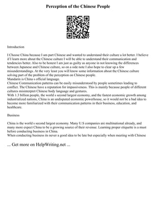 Perception of the Chinese People
Introduction
I Choose China because I am part Chinese and wanted to understand their culture a lot better. I believe
if I learn more about the Chinese culture I will be able to understand their communication and
tendencies better. Also to be honest I am just as guilty as anyone in not knowing the differences
between Japanese and Chinese culture, so on a side note I also hope to clear up a few
misunderstandings. At the very least you will know some information about the Chinese culture
solving part of the problem of the perception on Chinese people.
Mandarin is China s official language.
Chinese Communication patterns can be easily misunderstood by people sometimes leading to
conflict. The Chinese have a reputation for impassiveness. This is mainly because people of different
cultures misinterpret Chinese body language and gestures.
With 1.3 billion people, the world s second largest economy, and the fastest economic growth among
industrialized nations, China is an undisputed economic powerhouse, so it would not be a bad idea to
become more familiarized with their communication patterns in their business, education, and
healthcare.
Business
China is the world s second largest economy. Many U.S companies are multinational already, and
many more expect China to be a growing source of their revenue. Learning proper etiquette is a must
before conducting business in China.
When conducting business its never a good idea to be late but especially when meeting with Chinese
... Get more on HelpWriting.net ...
 