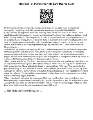 Statement of Purpose for My Law Degree Essay
Reflection may also be prompted by more positive states, for example, by an experience of
successfully completing a task which previously was thought impossible Boud (1996)
I, like a student, have spent so much time worrying about what I have to do in the future. I have
decided to apply for the university to study an International business. That makes me feel that I need
to be critically reflective of my assignments in order to improve my future student s performance. If
an assignment gone wrong, I have to dwell on it and re examine why it went wrong because I do not
want it to happen again in my student s life. Not only does reflective practice encourage me as a
student, but also makes me to be prepared to change my attitude to the ... Show more content on
Helpwriting.net ...
As I am working part time and studying full time, I had to manage my time and fit in the preparation
for the assignments and other course work. I have spent evenings and weekends by re writing the
assignment again and again, because as a future university student, I am always aiming to get the
highest possible mark and I know that the good time management is an important part of my studies as
well as an 100% attendance that is why I never missed any lesson.
When I started to write my first draft, I was surprised and impressed how quickly and easily I have put
all important information together. Once I have started to write I could not stop. I have written over
2000 words and then I have realised that I need to remove at least 700 words. This was the hardest
part of the writing as I was afraid I will remove some important parts which could decrease my mark.
Although my tutor was happy with my first draft, I still could improve it, I only needed to know that I
am on the right way. He also said the emphasis must be also placed on the grammar and punctuality
which is one of my biggest problems.
When I have finally submitted the assignment, I felt very confident, but I was worried same time,
because the entry requirements for the university I applied for requires to pass the assignment at merit.
A couple of weeks later, my tutor has informed us with the results. I was very happy and proud when I
have heard that I passed the assignment at merit even if I knew I
... Get more on HelpWriting.net ...
 