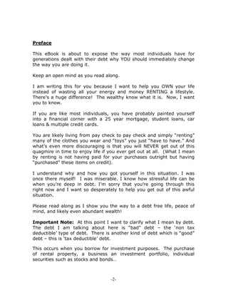 -2-
Preface
This eBook is about to expose the way most individuals have for
generations dealt with their debt why YOU should immediately change
the way you are doing it.
Keep an open mind as you read along.
I am writing this for you because I want to help you OWN your life
instead of wasting all your energy and money RENTING a lifestyle.
There’s a huge difference! The wealthy know what it is. Now, I want
you to know.
If you are like most individuals, you have probably painted yourself
into a financial corner with a 25 year mortgage, student loans, car
loans & multiple credit cards.
You are likely living from pay check to pay check and simply “renting”
many of the clothes you wear and “toys” you just “have to have.” And
what’s even more discouraging is that you will NEVER get out of this
quagmire in time to enjoy life if you ever get out at all. (What I mean
by renting is not having paid for your purchases outright but having
“purchased” these items on credit).
I understand why and how you got yourself in this situation. I was
once there myself! I was miserable. I know how stressful life can be
when you’re deep in debt. I’m sorry that you’re going through this
right now and I want so desperately to help you get out of this awful
situation.
Please read along as I show you the way to a debt free life, peace of
mind, and likely even abundant wealth!
Important Note: At this point I want to clarify what I mean by debt.
The debt I am talking about here is “bad” debt – the ‘non tax
deductible’ type of debt. There is another kind of debt which is “good”
debt – this is ‘tax deductible’ debt.
This occurs when you borrow for investment purposes. The purchase
of rental property, a business an investment portfolio, individual
securities such as stocks and bonds…
 
