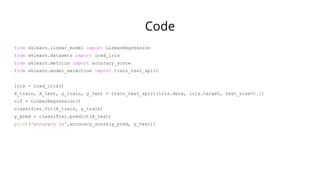 Code
from sklearn.linear_model import LinearRegression
from sklearn.datasets import load_iris
from sklearn.metrics import accuracy_score
from sklearn.model_selection import train_test_split
iris = load_iris()
X_train, X_test, y_train, y_test = train_test_split(iris.data, iris.target, test_size=0.2)
clf = LinearRegression()
classifier.fit(X_train, y_train)
y_pred = classifier.predict(X_test)
print('accuracy is',accuracy_score(y_pred, y_test))
 
